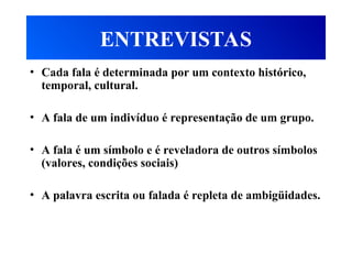 ENTREVISTAS
• Cada fala é determinada por um contexto histórico,
temporal, cultural.
• A fala de um indivíduo é representação de um grupo.
• A fala é um símbolo e é reveladora de outros símbolos
(valores, condições sociais)
• A palavra escrita ou falada é repleta de ambigüidades.
 