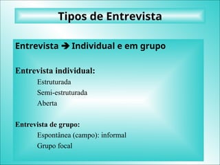 Tipos de Entrevista
Entrevista  Individual e em grupo
Entrevista individual:
Estruturada
Semi-estruturada
Aberta
Entrevista de grupo:
Espontânea (campo): informal
Grupo focal
 
