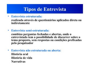Tipos de Entrevista
• Entrevista estruturada:
realizada através de questionários aplicados direta ou
indiretamente
• Entrevista semi-estruturada:
combina perguntas fechadas e abertas, onde o
entrevistado tem a possibilidade de discorrer sobre o
tema proposto, sem respostas ou condições prefixadas
pelo pesquisador
• Entrevista não estruturada ou aberta:
História oral
História de vida
Narrativas
 