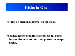 História Oral
Estudo de memória biográfica ou social.
Focaliza acontecimentos específicos tal como
foram vivenciados por uma pessoa ou grupo
social.
 