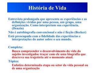 História de Vida
Entrevista prolongada que apresenta as experiências e as
definições vividas por uma pessoa, um grupo, uma
organização. Como interpretam sua experiência.
(Denzin)
Não é autobiografia convencional e não é ficção (Becker)
Está preocupada com a fidelidade das experiências e
interpretações do autor sobre o seu mundo.
Completa:
Busca compreender o desenvolvimento da vida do
sujeito investigadoe traçar com ele uma biografia que
descreva sua trajetória até o momento atual.
Tópica:
Enfatiza determinada etapa ou setor da vida pessoal ou
de uma organização
 
