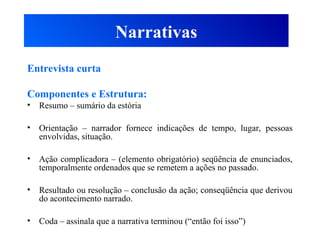 Narrativas
Entrevista curta
Componentes e Estrutura:
• Resumo – sumário da estória
• Orientação – narrador fornece indicações de tempo, lugar, pessoas
envolvidas, situação.
• Ação complicadora – (elemento obrigatório) seqüência de enunciados,
temporalmente ordenados que se remetem a ações no passado.
• Resultado ou resolução – conclusão da ação; conseqüência que derivou
do acontecimento narrado.
• Coda – assinala que a narrativa terminou (“então foi isso”)
 