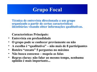 Grupo Focal
Técnica de entrevista direcionada a um grupo
organizado a partir de certas características
identitárias visando obter informações qualitativas.
Características Principais:
• Entrevista em profundidade
• O grupo pode se conhecer previamente ou não
• A escolha é “qualitativa” – não mais de 8 participantes
• Roteiro “enxuto” 5 perguntas no máximo
• Não busca consenso – mapeia as falas
• Regras claras: não falar ao mesmo tempo, nenhuma
opinião é mais importante...
 