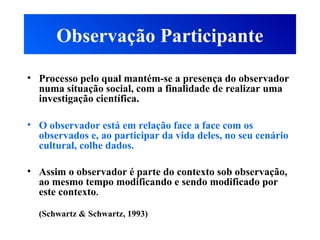 Observação Participante
• Processo pelo qual mantém-se a presença do observador
numa situação social, com a finalidade de realizar uma
investigação científica.
• O observador está em relação face a face com os
observados e, ao participar da vida deles, no seu cenário
cultural, colhe dados.
• Assim o observador é parte do contexto sob observação,
ao mesmo tempo modificando e sendo modificado por
este contexto.
(Schwartz & Schwartz, 1993)
 
