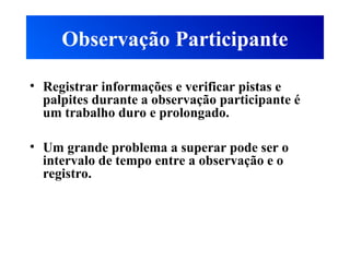 Observação Participante
• Registrar informações e verificar pistas e
palpites durante a observação participante é
um trabalho duro e prolongado.
• Um grande problema a superar pode ser o
intervalo de tempo entre a observação e o
registro.
 