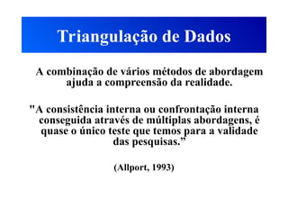 Triangulação de Dados
A combinação de vários métodos de abordagem
ajuda a compreensão da realidade.
"A consistência interna ou confrontação interna
conseguida através de múltiplas abordagens, é
quase o único teste que temos para a validade
das pesquisas.”
(Allport, 1993)
 