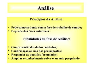 Análise
Análise
Princípios da Análise:
• Pode começar junto com a fase de trabalho de campo;
• Depende das fases anteriores
Finalidades da fase de Análise:
• Compreensão dos dados coletados;
• Confirmação ou não dos pressupostos;
• Responder as questões formuladas;
• Ampliar o conhecimento sobre o assunto pesquisado
 