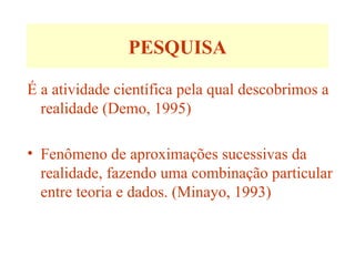 PESQUISA
É a atividade científica pela qual descobrimos a
realidade (Demo, 1995)
• Fenômeno de aproximações sucessivas da
realidade, fazendo uma combinação particular
entre teoria e dados. (Minayo, 1993)
 