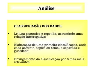 Análise
Análise
CLASSIFICAÇÃO DOS DADOS:
• Leitura exaustiva e repetida, assumindo uma
relação interrogativa;
• Elaboração de uma primeira classificação, onde
cada assunto, tópico ou tema, é separado e
guardado;
• Enxugamento da classificação por temas mais
relevantes.
 