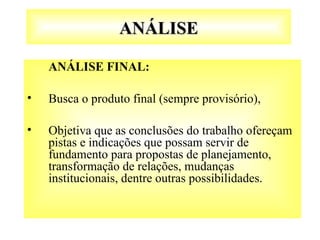ANÁLISE
ANÁLISE
ANÁLISE FINAL:
• Busca o produto final (sempre provisório),
• Objetiva que as conclusões do trabalho ofereçam
pistas e indicações que possam servir de
fundamento para propostas de planejamento,
transformação de relações, mudanças
institucionais, dentre outras possibilidades.
 