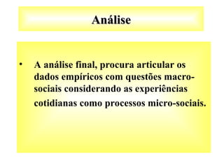 Análise
Análise
• A análise final, procura articular os
dados empíricos com questões macro-
sociais considerando as experiências
cotidianas como processos micro-sociais.
 