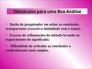 Obstáculos para uma Boa Análise
• Ilusão do pesquisador em achar as conclusões
transparentes (excessiva intimidade com o tema);
• Excesso de refinamento do método levando ao
esquecimento do significado;
• Dificuldade de articular as conclusões a
conhecimentos mais amplos.
 