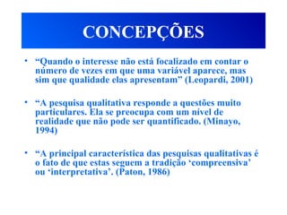 CONCEPÇÕES
• “Quando o interesse não está focalizado em contar o
número de vezes em que uma variável aparece, mas
sim que qualidade elas apresentam” (Leopardi, 2001)
• “A pesquisa qualitativa responde a questões muito
particulares. Ela se preocupa com um nível de
realidade que não pode ser quantificado. (Minayo,
1994)
• “A principal característica das pesquisas qualitativas é
o fato de que estas seguem a tradição ‘compreensiva’
ou ‘interpretativa’. (Paton, 1986)
 