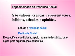 Especificidade da Pesquisa Social
Especificidade da Pesquisa Social
São valores, crenças, representações,
hábitos, atitudes e opiniões.
Estuda a realidade social
Realidade Social:
É específica, condicionada pelo momento histórico, pelo
lugar, pela organização econômica.
 