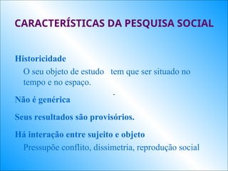 CARACTERÍSTICAS DA PESQUISA SOCIAL
Historicidade
O seu objeto de estudo tem que ser situado no
tempo e no espaço.
Não é genérica
Seus resultados são provisórios.
Há interação entre sujeito e objeto
Pressupõe conflito, dissimetria, reprodução social
 