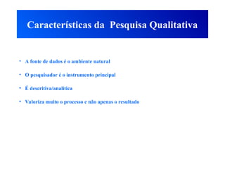 Características da Pesquisa Qualitativa
• A fonte de dados é o ambiente natural
• O pesquisador é o instrumento principal
• É descritiva/analítica
• Valoriza muito o processo e não apenas o resultado
 