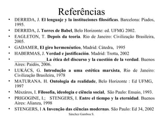Referências DERRIDA, J.  El lenguaje y la instituciones filosóficas . Barcelona: Piados, 1995. DERRIDA, J . Torres de Babel , Belo Horizonte: ed. UFMG 2002. EAGLETON, T.  Depois da teoria . Rio de Janeiro: Civilização Brasileira, 2005.  GADAMER,  El giro hermenéutico , Madrid: Cátedra,  1995 HABERMAS, J.  Verdad e justificación . Madrid: Trotta, 2002 ______________ La ética del discurso y la cuestión de la verdad . Buenos Aires: Paidós, 2006. LUKÁCS, G.  Introdução a uma estética marxista , Rio de Janeiro: Civilização Brasileira, 1978 MATURANA. H.  Ontologia da realidade , Belo Horizonte : Ed UFMG,  1997 Mészáros, I.  Filosofia, ideologia e ciência social ,  São Paulo: Ensaio, 1993. PRIGOGINE, I.;  STENGERS, I.  Entre el tiempo y la eternidad . Buenos Aires: Alianza, 1998 STENGERS, I  A Invenção das ciências modernas . São Paulo: Ed 34, 2002 