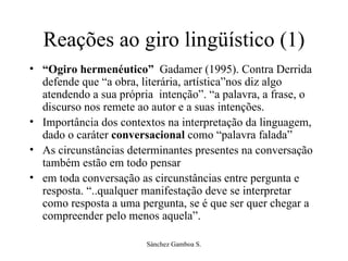Reações ao giro lingüístico (1) “ Ogiro hermenéutico”  Gadamer (1995). Contra Derrida defende que “a obra, literária, artística”nos diz algo atendendo a sua própria  intenção”. “a palavra, a frase, o discurso nos remete ao autor e a suas intenções.  Importância dos contextos na interpretação da linguagem, dado o caráter  conversacional  como “palavra falada”  As circunstâncias determinantes presentes na conversação também estão em todo pensar  em toda conversação as circunstâncias entre pergunta e resposta. “..qualquer manifestação deve se interpretar como resposta a uma pergunta, se é que ser quer chegar a compreender pelo menos aquela”. 