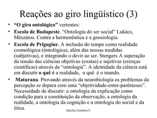 Reações ao giro lingüístico (3) “ O giro ontológico”  vertentes:  Escola de Budapeste . “Ontologia do ser social” Lukács, Mészáros. Contra a hermenêutica e a gnosiologia.  Escola de Prigogine . A inclusão do tempo como realidade cosmológica (óntológica), além das nossas medidas (subjetivas), e integrando o devir ao ser. Stengers A superação da tensão das ciências objetivas (exatas) e sujetivas (crenças científicas) através da “ontologia”. A identidade da ciência está em discutir  o quê é  a realidade,  o quê  é o mundo.  Maturana . Provando através da neurobiologia os problemas da percepção se depara com uma “objetividade-entre-parênteses”. Necessidade de discutir: a ontologia da explicação como condição para a constituição da observação, a ontologia da realidade, a ontologia da cognição e a ontologia do social e da ética.  