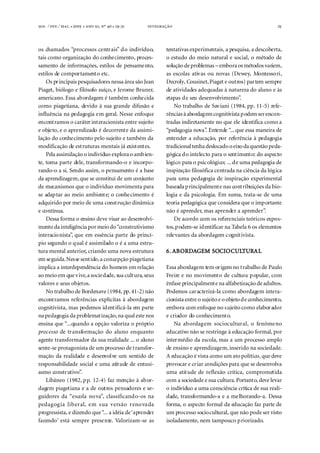. ⁄ . ⁄ . ●  ●  , º  ● -  25
os chamados “processos centrais” do indivíduo,
tais como organização do conhecimento, proces-
samento de informações, estilos de pensamento,
estilos de comportamento etc.
Os principais pesquisadores nessa área são Jean
Piaget, biólogo e filósofo suíço, e Jerome Bruner,
americano. Essa abordagem é também conhecida
como piagetiana, devido à sua grande difusão e
influência na pedagogia em geral. Nesse enfoque
encontramos o caráter interacionista entre sujeito
e objeto, e o aprendizado é decorrente da assimi-
lação do conhecimento pelo sujeito e também da
modificação de estruturas mentais já existentes.
Pela assimilação o indivíduo exploraoambien-
te, toma parte dele, transformando-o e incorpo-
rando-o a si. Sendo assim, o pensamento é a base
da aprendizagem,que se constitui de um conjunto
de mecanismos que o indivíduo movimenta para
se adaptar ao meio ambiente; o conhecimento é
adquirido por meio de uma construção dinâmica
e contínua.
Dessa forma o ensino deve visar ao desenvolvi-
mento da inteligênciapormeio do“construtivismo
interacionista”, que em essência parte do princí-
pio segundo o qual é assimilado o é a uma estru-
tura mental anterior, criando uma nova estrutura
em seguida.Nesse sentido,a concepção piagetiana
implica a interdependência do homem em relação
ao meio em quevive,a sociedade, sua cultura, seus
valores e seus objetos.
No trabalho de Bordenave (1984, pp.41-2) não
encontramos referências explícitas à abordagem
cognitivista, mas podemos identificá-la em parte
napedagogia da problematização,na qual este nos
ensina que “...quando a opção valoriza o próprio
processo de transformação do aluno enquanto
agente transformador da sua realidade ... o aluno
sente-se protagonista de um processo de transfor-
mação da realidade e desenvolve um sentido de
responsabilidade social e uma atitude de entusi-
asmo construtivo”.
Libâneo (1982, pp. 12-4) faz menção à abor-
dagem piagetiana e a de outros pensadores e se-
guidores da “escola nova”, classificando-os na
pedagogia liberal, em sua versão renovada
progressista, e dizendo que“... a idéia de‘aprender
fazendo’ está sempre presente. Valorizam-se as
tentativas experimentais, a pesquisa, a descoberta,
o estudo do meio natural e social, o método de
solução deproblemas – embora os métodos variem,
as escolas ativas ou novas (Dewey, Montessori,
Decroly, Cousinet,Piaget e outros) partem sempre
de atividades adequadas à natureza do aluno e às
etapas de seu desenvolvimento”.
No trabalho de Saviani (1984, pp. 11-5) refe-
rências à abordagemcognitivistapodemserencon-
tradas indiretamente no que ele identifica como a
“pedagogia nova”. Entende “...que essa maneira de
entender a educação, por referência à pedagogia
tradicionaltenha deslocadooeixodaquestãopeda-
gógica do intelecto para o sentimento: do aspecto
lógico para o psicológico; ...de uma pedagogia de
inspiração filosófica centrada na ciência da lógica
para uma pedagogia de inspiração experimental
baseada principalmente nas contribuições da bio-
logia e da psicologia. Em suma, trata-se de uma
teoria pedagógica que considera que o importante
não é aprender, mas aprender a aprender”.
De acordo com os referenciais teóricos expos-
tos,podem-se identificar na Tabela 6 os elementos
relevantes da abordagem cognitivista.
6.6.6.6.6. ABABABABABORDORDORDORDORDAAAAAGEM SOGEM SOGEM SOGEM SOGEM SOCIOCIOCIOCIOCIOCULCULCULCULCULTURTURTURTURTURALALALALAL
Essa abordagem tem origem no trabalho de Paulo
Freire e no movimento de cultura popular, com
ênfase principalmente na alfabetização deadultos.
Podemos caracterizá-la como abordagem intera-
cionista entre o sujeito e o objetode conhecimento,
embora com enfoque no sujeito como elaborador
e criador do conhecimento.
Na abordagem sociocultural, o fenômeno
educativo não se restringe à educação formal, por
intermédio da escola, mas a um processo amplo
de ensino e aprendizagem,inserido na sociedade.
A educação é vista como um atopolítico, que deve
provocar e criar condições para que se desenvolva
uma atitude de reflexão crítica, comprometida
com a sociedade e sua cultura. Portanto,deve levar
o indivíduo a uma consciência crítica de sua reali-
dade, transformando-a e a melhorando-a. Dessa
forma, o aspecto formal da educação faz parte de
um processo sociocultural, que não pode ser visto
isoladamente, nem tampouco priorizado.
 