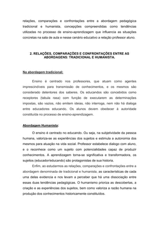relações, comparações e confrontações entre a abordagem pedagógica tradicional e humanista, concepções compreendidas como tendências utilizadas no processo de ensino-aprendizagem que influencia as situações concretas na sala de aula e nesse cenário educativo a relação professor aluno. 
2. RELAÇÕES, COMPARAÇÕES E CONFRONTAÇÕES ENTRE AS ABORDAGENS: TRADICIONAL E HUMANISTA. Na abordagem tradicional: Ensino é centrado nos professores, que atuam como agentes imprescindíveis para transmissão de conhecimentos, e os mesmos são considerado detentores dos saberes. Os educandos são concebidos como receptores (tabula rasa) com função de executarem as determinações impostas, são vazios, não emitem ideias, não interroga, nem não há dialoga entre educadores educando. Os alunos devem obedecer à autoridade constituída no processo de ensino-aprendizagem. 
Abordagem Humanista: 
O ensino é centrado no educando. Ou seja, na subjetividade da pessoa humana, valoriza-se as experiências dos sujeitos e estimula a autonomia dos mesmos para atuação na vida social. Professor estabelece dialogo com aluno, e o reconhece como um sujeito com potencialidades capaz de produzir conhecimentos. A aprendizagem torna-se significativa e transformadora, os sujeitos (educador/educando) são protagonistas de sua historia. 
Enfim, ao estudarmos as relações, comparações e confrontações entre a abordagem denominada de tradicional e humanista, as características de cada uma delas evidencia e nos levam a perceber que há uma dissociação entre essas duas tendências pedagógicas. O humanismo prioriza as descobertas, a criação e as experiências dos sujeitos, bem como valoriza a razão humana na produção dos conhecimentos historicamente constituídos.  