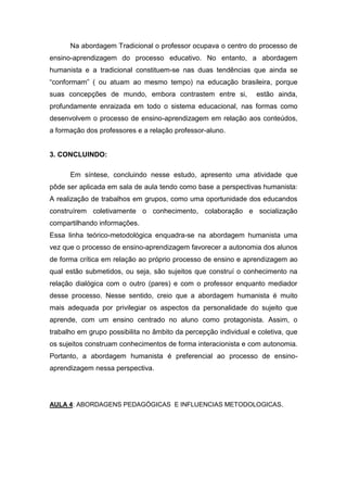 Na abordagem Tradicional o professor ocupava o centro do processo de ensino-aprendizagem do processo educativo. No entanto, a abordagem humanista e a tradicional constituem-se nas duas tendências que ainda se “conformam” ( ou atuam ao mesmo tempo) na educação brasileira, porque suas concepções de mundo, embora contrastem entre si, estão ainda, profundamente enraizada em todo o sistema educacional, nas formas como desenvolvem o processo de ensino-aprendizagem em relação aos conteúdos, a formação dos professores e a relação professor-aluno. 
3. CONCLUINDO: 
Em síntese, concluindo nesse estudo, apresento uma atividade que pôde ser aplicada em sala de aula tendo como base a perspectivas humanista: A realização de trabalhos em grupos, como uma oportunidade dos educandos construírem coletivamente o conhecimento, colaboração e socialização compartilhando informações. 
Essa linha teórico-metodológica enquadra-se na abordagem humanista uma vez que o processo de ensino-aprendizagem favorecer a autonomia dos alunos de forma crítica em relação ao próprio processo de ensino e aprendizagem ao qual estão submetidos, ou seja, são sujeitos que construí o conhecimento na relação dialógica com o outro (pares) e com o professor enquanto mediador desse processo. Nesse sentido, creio que a abordagem humanista é muito mais adequada por privilegiar os aspectos da personalidade do sujeito que aprende, com um ensino centrado no aluno como protagonista. Assim, o trabalho em grupo possibilita no âmbito da percepção individual e coletiva, que os sujeitos construam conhecimentos de forma interacionista e com autonomia. Portanto, a abordagem humanista é preferencial ao processo de ensino- aprendizagem nessa perspectiva. 
AULA 4: ABORDAGENS PEDAGÓGICAS E INFLUENCIAS METODOLOGICAS. 