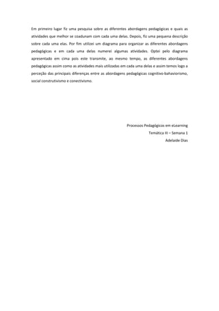 Em primeiro lugar fiz uma pesquisa sobre as diferentes abordagens pedagógicas e quais as
atividades que melhor se coadunam com cada uma delas. Depois, fiz uma pequena descrição
sobre cada uma elas. Por fim utilizei um diagrama para organizar as diferentes abordagens
pedagógicas e em cada uma delas numerei algumas atividades. Optei pelo diagrama
apresentado em cima pois este transmite, ao mesmo tempo, as diferentes abordagens
pedagógicas assim como as atividades mais utilizadas em cada uma delas e assim temos logo a
perceção das principais diferenças entre as abordagens pedagógicas cognitivo-bahaviorismo,
social construtivismo e conectivismo.




                                                       Processos Pedagógicos em eLearning
                                                                    Temática III – Semana 1
                                                                              Adelaide Dias
 