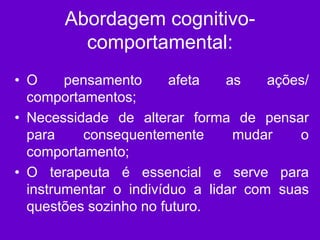 Abordagem cognitivo-
comportamental:
• O pensamento afeta as ações/
comportamentos;
• Necessidade de alterar forma de pensar
para consequentemente mudar o
comportamento;
• O terapeuta é essencial e serve para
instrumentar o indivíduo a lidar com suas
questões sozinho no futuro.
 