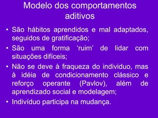 Modelo dos comportamentos
aditivos
• São hábitos aprendidos e mal adaptados,
seguidos de gratificação;
• São uma forma ‘ruim’ de lidar com
situações difíceis;
• Não se deve à fraqueza do individuo, mas
à idéia de condicionamento clássico e
reforço operante (Pavlov), além de
aprendizado social e modelagem;
• Indivíduo participa na mudança.
 
