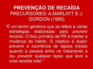 PREVENÇÃO DE RECAÍDA
PRECURSORES: A.MARLATT E J.
GORDON (1985)
“É um termo genérico que se refere a várias
estratégias elaboradas para prevenir
recaída. O foco primário da PR é manter a
mudança do hábito. O objetivo é duplo:
prevenir a ocorrência de lapsos iniciais
quando a pessoa entra no tratamento e
/ou prevenir qualquer lapso que leve a
uma recaída total.”
 