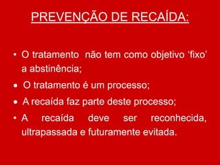 PREVENÇÃO DE RECAÍDA:
• O tratamento não tem como objetivo ‘fixo’
a abstinência;
 O tratamento é um processo;
 A recaída faz parte deste processo;
• A recaída deve ser reconhecida,
ultrapassada e futuramente evitada.
 