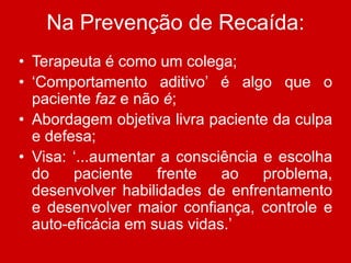 Na Prevenção de Recaída:
• Terapeuta é como um colega;
• ‘Comportamento aditivo’ é algo que o
paciente faz e não é;
• Abordagem objetiva livra paciente da culpa
e defesa;
• Visa: ‘...aumentar a consciência e escolha
do paciente frente ao problema,
desenvolver habilidades de enfrentamento
e desenvolver maior confiança, controle e
auto-eficácia em suas vidas.’
 
