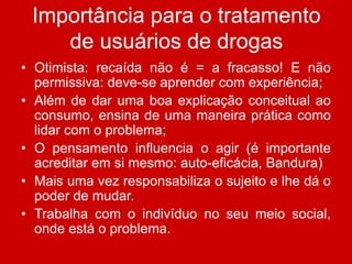 Importância para o tratamento
de usuários de drogas
• Otimista: recaída não é = a fracasso! E não
permissiva: deve-se aprender com experiência;
• Além de dar uma boa explicação conceitual ao
consumo, ensina de uma maneira prática como
lidar com o problema;
• O pensamento influencia o agir (é importante
acreditar em si mesmo: auto-eficácia, Bandura)
• Mais uma vez responsabiliza o sujeito e lhe dá o
poder de mudar.
• Trabalha com o indivíduo no seu meio social,
onde está o problema.
 