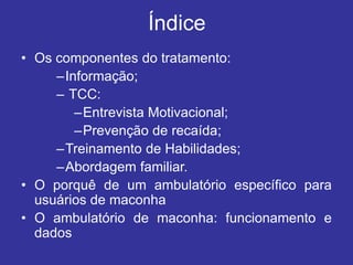 Índice
• Os componentes do tratamento:
–Informação;
– TCC:
–Entrevista Motivacional;
–Prevenção de recaída;
–Treinamento de Habilidades;
–Abordagem familiar.
• O porquê de um ambulatório específico para
usuários de maconha
• O ambulatório de maconha: funcionamento e
dados
 