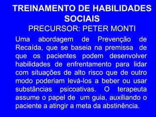 TREINAMENTO DE HABILIDADES
SOCIAIS
PRECURSOR: PETER MONTI
Uma abordagem de Prevenção de
Recaída, que se baseia na premissa de
que os pacientes podem desenvolver
habilidades de enfrentamento para lidar
com situações de alto risco que de outro
modo poderiam levá-los a beber ou usar
substâncias psicoativas. O terapeuta
assume o papel de um guia, auxiliando o
paciente a atingir a meta da abstinência.
 