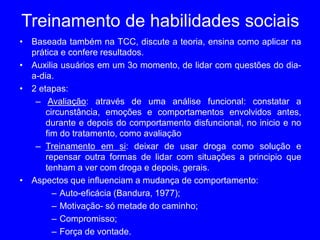 Treinamento de habilidades sociais
• Baseada também na TCC, discute a teoria, ensina como aplicar na
prática e confere resultados.
• Auxilia usuários em um 3o momento, de lidar com questões do dia-
a-dia.
• 2 etapas:
– Avaliação: através de uma análise funcional: constatar a
circunstância, emoções e comportamentos envolvidos antes,
durante e depois do comportamento disfuncional, no inicio e no
fim do tratamento, como avaliação
– Treinamento em si: deixar de usar droga como solução e
repensar outra formas de lidar com situações a principio que
tenham a ver com droga e depois, gerais.
• Aspectos que influenciam a mudança de comportamento:
– Auto-eficácia (Bandura, 1977);
– Motivação- só metade do caminho;
– Compromisso;
– Força de vontade.
 