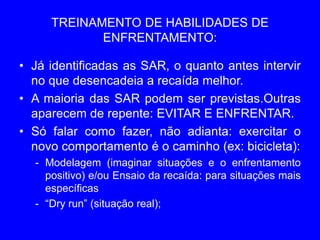 TREINAMENTO DE HABILIDADES DE
ENFRENTAMENTO:
• Já identificadas as SAR, o quanto antes intervir
no que desencadeia a recaída melhor.
• A maioria das SAR podem ser previstas.Outras
aparecem de repente: EVITAR E ENFRENTAR.
• Só falar como fazer, não adianta: exercitar o
novo comportamento é o caminho (ex: bicicleta):
- Modelagem (imaginar situações e o enfrentamento
positivo) e/ou Ensaio da recaída: para situações mais
específicas
- “Dry run” (situação real);
 