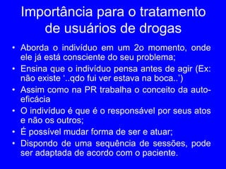 Importância para o tratamento
de usuários de drogas
• Aborda o indivíduo em um 2o momento, onde
ele já está consciente do seu problema;
• Ensina que o indivíduo pensa antes de agir (Ex:
não existe ‘..qdo fui ver estava na boca..’)
• Assim como na PR trabalha o conceito da auto-
eficácia
• O indivíduo é que é o responsável por seus atos
e não os outros;
• É possível mudar forma de ser e atuar;
• Dispondo de uma sequência de sessões, pode
ser adaptada de acordo com o paciente.
 