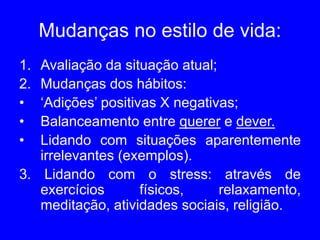 Mudanças no estilo de vida:
1. Avaliação da situação atual;
2. Mudanças dos hábitos:
• ‘Adições’ positivas X negativas;
• Balanceamento entre querer e dever.
• Lidando com situações aparentemente
irrelevantes (exemplos).
3. Lidando com o stress: através de
exercícios físicos, relaxamento,
meditação, atividades sociais, religião.
 