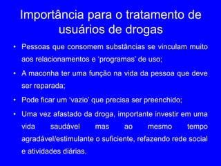 Importância para o tratamento de
usuários de drogas
• Pessoas que consomem substâncias se vinculam muito
aos relacionamentos e ‘programas’ de uso;
• A maconha ter uma função na vida da pessoa que deve
ser reparada;
• Pode ficar um ‘vazio’ que precisa ser preenchido;
• Uma vez afastado da droga, importante investir em uma
vida saudável mas ao mesmo tempo
agradável/estimulante o suficiente, refazendo rede social
e atividades diárias.
 