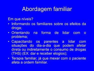 Abordagem familiar
Em que níveis?
• Informando os familiares sobre os efeitos da
droga;
• Orientando na forma de lidar com o
problema;
• Capacitando os parentes a lidar com
situações do dia-a-dia que podem afetar
direta ou indiretamente o consumo de drogas
(THS) (EX: dar e receber elogios);
• Terapia familiar, já que mexer com o paciente
afeta a ordem familiar.
 