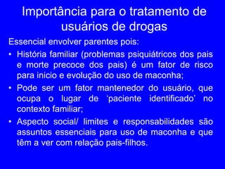 Importância para o tratamento de
usuários de drogas
Essencial envolver parentes pois:
• História familiar (problemas psiquiátricos dos pais
e morte precoce dos pais) é um fator de risco
para inicio e evolução do uso de maconha;
• Pode ser um fator mantenedor do usuário, que
ocupa o lugar de ‘paciente identificado’ no
contexto familiar;
• Aspecto social/ limites e responsabilidades são
assuntos essenciais para uso de maconha e que
têm a ver com relação pais-filhos.
 
