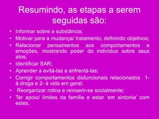 Resumindo, as etapas a serem
seguidas são:
• Informar sobre a substância;
• Motivar para a mudança/ tratamento, definindo objetivos;
• Relacionar pensamentos aos comportamentos e
emoções, mostrando poder do indivíduo sobre seus
atos;
• Identificar SAR;
• Aprender a evitá-las e enfrentá-las;
• Corrigir comportamentos disfuncionais relacionados 1-
à droga e 2- à vida em geral;
• Reorganizar rotina e reinserir-se socialmente;
• Ter apoio/ limites da família e estar ‘em sintonia’ com
estes.
 