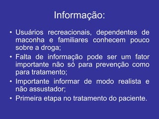 Informação:
• Usuários recreacionais, dependentes de
maconha e familiares conhecem pouco
sobre a droga;
• Falta de informação pode ser um fator
importante não só para prevenção como
para tratamento;
• Importante informar de modo realista e
não assustador;
• Primeira etapa no tratamento do paciente.
 