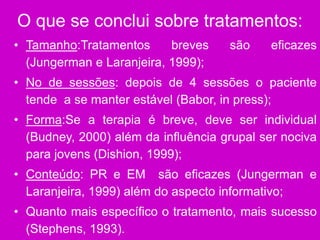 O que se conclui sobre tratamentos:
• Tamanho:Tratamentos breves são eficazes
(Jungerman e Laranjeira, 1999);
• No de sessões: depois de 4 sessões o paciente
tende a se manter estável (Babor, in press);
• Forma:Se a terapia é breve, deve ser individual
(Budney, 2000) além da influência grupal ser nociva
para jovens (Dishion, 1999);
• Conteúdo: PR e EM são eficazes (Jungerman e
Laranjeira, 1999) além do aspecto informativo;
• Quanto mais específico o tratamento, mais sucesso
(Stephens, 1993).
 