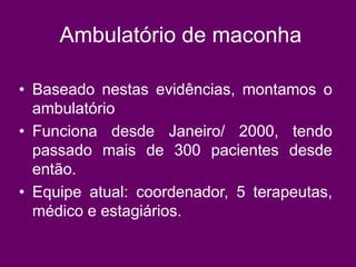 Ambulatório de maconha
• Baseado nestas evidências, montamos o
ambulatório
• Funciona desde Janeiro/ 2000, tendo
passado mais de 300 pacientes desde
então.
• Equipe atual: coordenador, 5 terapeutas,
médico e estagiários.
 