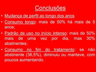 Conclusões
• Mudança de perfil ao longo dos anos
• Consumo longo: mais de 50% há mais de 5
anos;
• Padrão de uso no início intenso: mais de 50%
mais de uma vez por dia, mas 30%
abstinentes;
• Consumo no fim do tratamento: se não
abstinente (36,5%), diminuiu ou manteve, com
poucos aumentando.
 