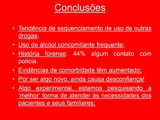 Conclusões
• Tendência de sequenciamento de uso de outras
drogas;
• Uso de álcool concomitante frequente;
• História forense: 44% algum contato com
polícia.
• Evidências de comorbidade têm aumentado;
• Por ser algo novo, ainda causa desconfiança!
• Algo experimental, estamos pesquisando a
‘melhor’ forma de atender às necessidades dos
pacientes e seus familiares;
 