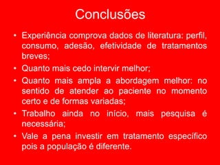 Conclusões
• Experiência comprova dados de literatura: perfil,
consumo, adesão, efetividade de tratamentos
breves;
• Quanto mais cedo intervir melhor;
• Quanto mais ampla a abordagem melhor: no
sentido de atender ao paciente no momento
certo e de formas variadas;
• Trabalho ainda no início, mais pesquisa é
necessária;
• Vale a pena investir em tratamento específico
pois a população é diferente.
 