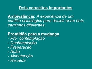 Ambivalência: A experiência de um
conflito psicológico para decidir entre dois
caminhos diferentes.
Prontidão para a mudança
- Pré- contemplação
- Contemplação
- Preparação
- Ação
- Manutenção
- Recaída
Dois conceitos importantes
 